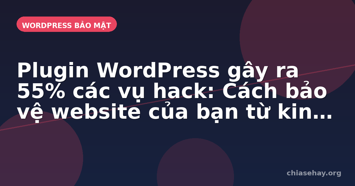 Plugin WordPress gây ra 55% các vụ hack: Cách bảo vệ website của bạn từ kinh nghiệm thực tế